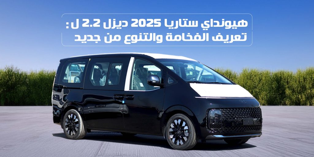هيونداي ستاريا 2025 ديزل 2.2 ل: تعريف الفخامة والتنوع من جديد