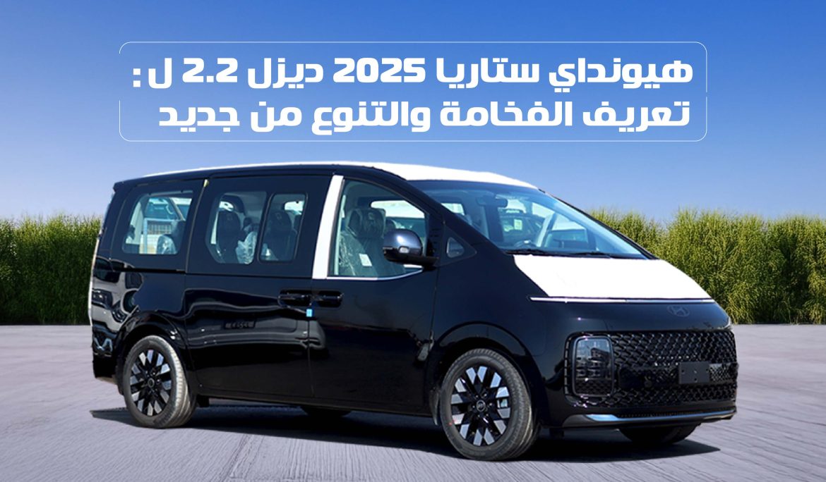 هيونداي ستاريا 2025 ديزل 2.2 ل: تعريف الفخامة والتنوع من جديد